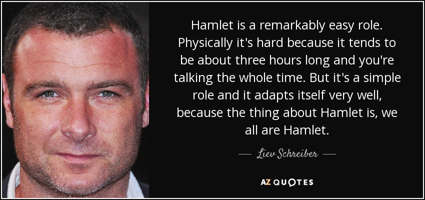 Hamlet is a remarkably easy role. Physically it's hard because it tends to be about three hours long and you're talking the whole time. But it's a simple role and it adapts itself very well, because the thing about Hamlet is, we all are Hamlet. - Liev Schreiber