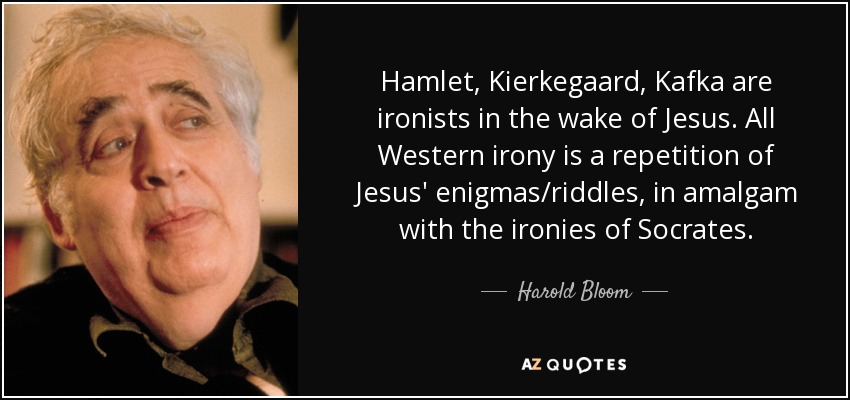 Hamlet, Kierkegaard, Kafka are ironists in the wake of Jesus. All Western irony is a repetition of Jesus' enigmas/riddles, in amalgam with the ironies of Socrates. - Harold Bloom