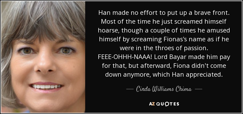 Han made no effort to put up a brave front. Most of the time he just screamed himself hoarse, though a couple of times he amused himself by screaming Fionas's name as if he were in the throes of passion. FEEE-OHHH-NAAA! Lord Bayar made him pay for that, but afterward, Fiona didn't come down anymore, which Han appreciated. - Cinda Williams Chima