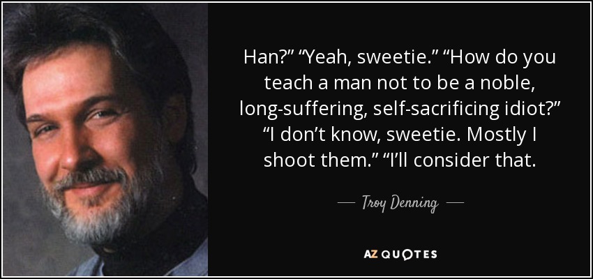 Han?” “Yeah, sweetie.” “How do you teach a man not to be a noble, long-suffering, self-sacrificing idiot?” “I don’t know, sweetie. Mostly I shoot them.” “I’ll consider that. - Troy Denning