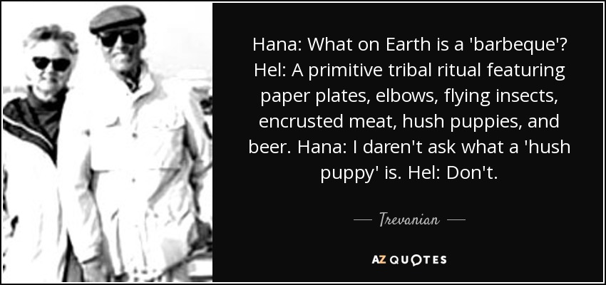 Hana: What on Earth is a 'barbeque'? Hel: A primitive tribal ritual featuring paper plates, elbows, flying insects, encrusted meat, hush puppies, and beer. Hana: I daren't ask what a 'hush puppy' is. Hel: Don't. - Trevanian