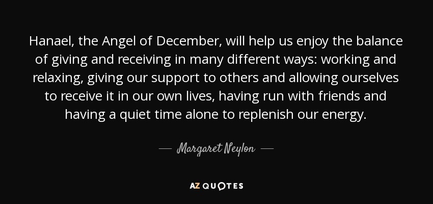 Hanael, the Angel of December, will help us enjoy the balance of giving and receiving in many different ways: working and relaxing, giving our support to others and allowing ourselves to receive it in our own lives, having run with friends and having a quiet time alone to replenish our energy. - Margaret Neylon