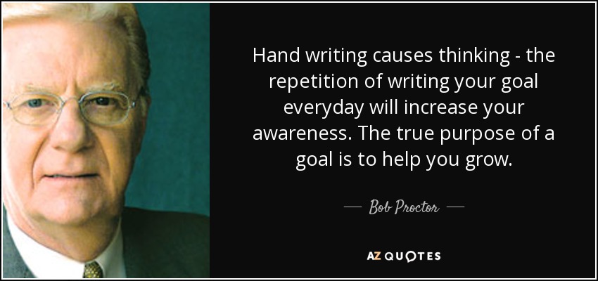 Hand writing causes thinking - the repetition of writing your goal everyday will increase your awareness. The true purpose of a goal is to help you grow. - Bob Proctor