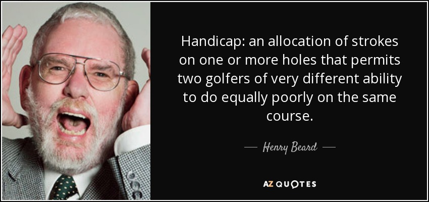 Handicap: an allocation of strokes on one or more holes that permits two golfers of very different ability to do equally poorly on the same course. - Henry Beard