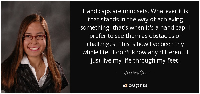 Handicaps are mindsets. Whatever it is that stands in the way of achieving something, that's when it's a handicap. I prefer to see them as obstacles or challenges. This is how I've been my whole life. I don't know any different. I just live my life through my feet. - Jessica Cox