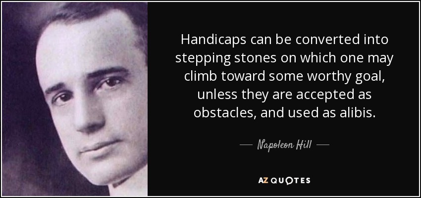 Handicaps can be converted into stepping stones on which one may climb toward some worthy goal, unless they are accepted as obstacles, and used as alibis. - Napoleon Hill