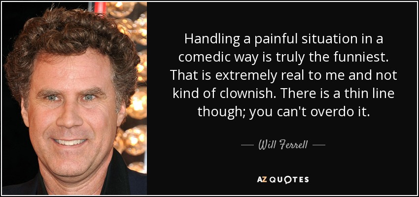 Handling a painful situation in a comedic way is truly the funniest. That is extremely real to me and not kind of clownish. There is a thin line though; you can't overdo it. - Will Ferrell