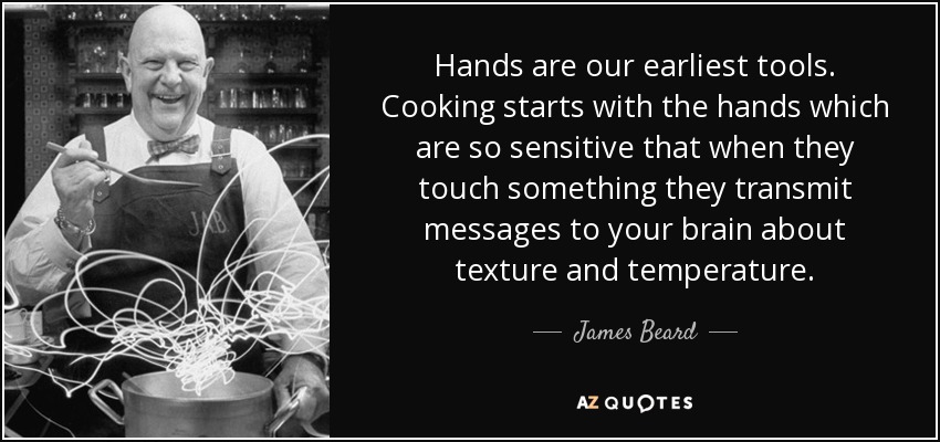 Hands are our earliest tools. Cooking starts with the hands which are so sensitive that when they touch something they transmit messages to your brain about texture and temperature. - James Beard