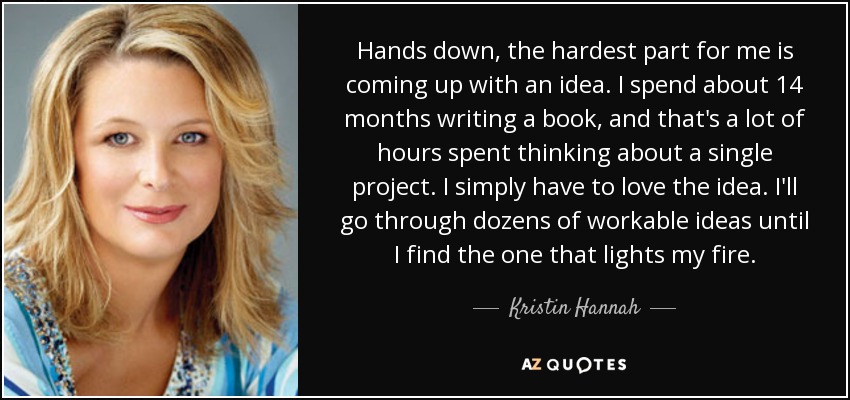 Hands down, the hardest part for me is coming up with an idea. I spend about 14 months writing a book, and that's a lot of hours spent thinking about a single project. I simply have to love the idea. I'll go through dozens of workable ideas until I find the one that lights my fire. - Kristin Hannah