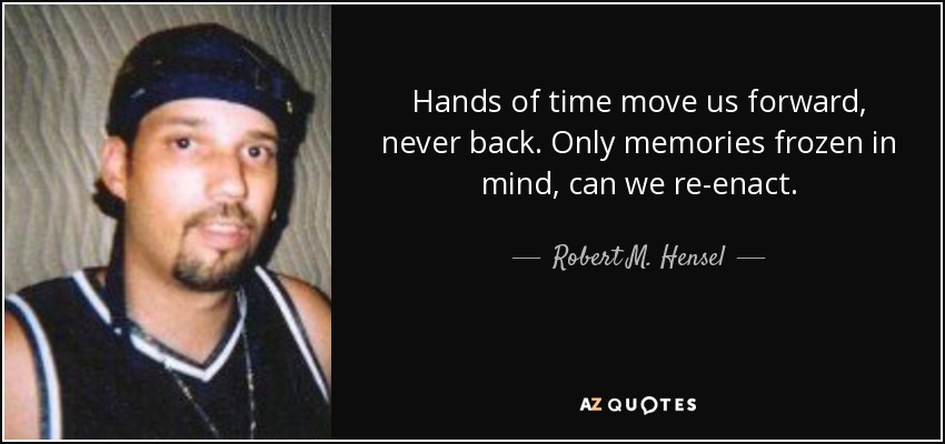 Hands of time move us forward, never back. Only memories frozen in mind, can we re-enact. - Robert M. Hensel
