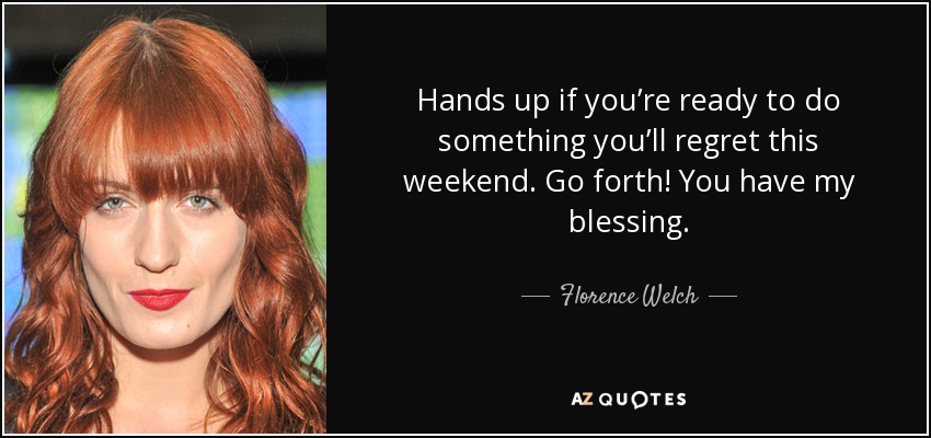 Hands up if you’re ready to do something you’ll regret this weekend. Go forth! You have my blessing. - Florence Welch