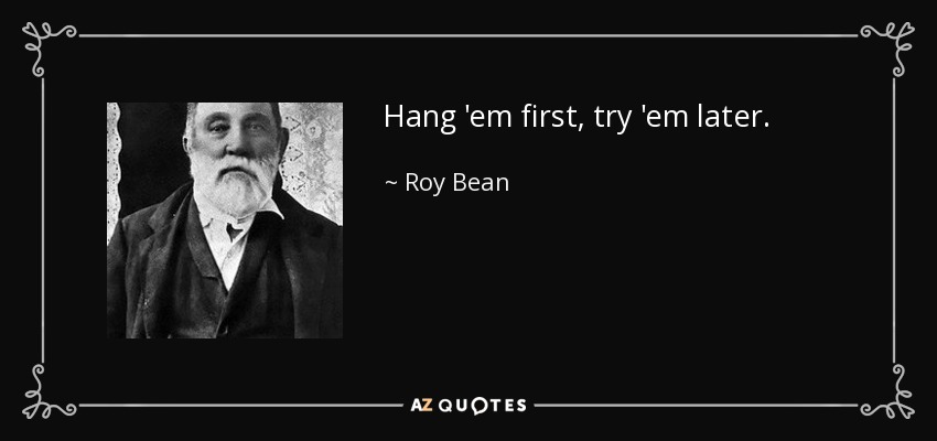 Hang 'em first, try 'em later. - Roy Bean