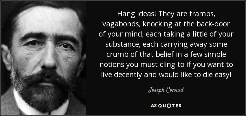 Hang ideas! They are tramps, vagabonds, knocking at the back-door of your mind, each taking a little of your substance, each carrying away some crumb of that belief in a few simple notions you must cling to if you want to live decently and would like to die easy! - Joseph Conrad