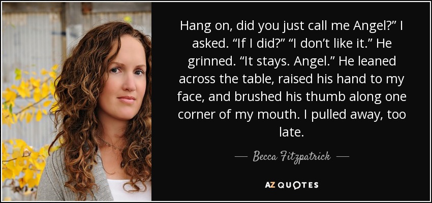 Hang on, did you just call me Angel?” I asked. “If I did?” “I don’t like it.” He grinned. “It stays. Angel.” He leaned across the table, raised his hand to my face, and brushed his thumb along one corner of my mouth. I pulled away, too late. - Becca Fitzpatrick