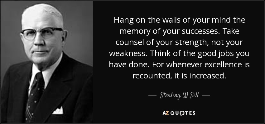 Hang on the walls of your mind the memory of your successes. Take counsel of your strength, not your weakness. Think of the good jobs you have done. For whenever excellence is recounted, it is increased. - Sterling W Sill