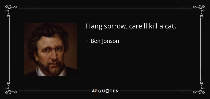 Hang sorrow, care'll kill a cat. - Ben Jonson