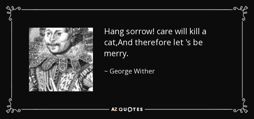 Hang sorrow! care will kill a cat,And therefore let 's be merry. - George Wither