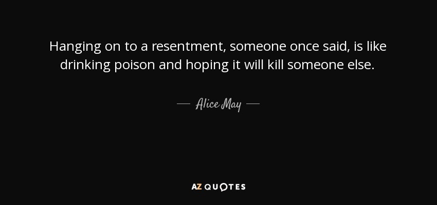 Hanging on to a resentment, someone once said, is like drinking poison and hoping it will kill someone else. - Alice May