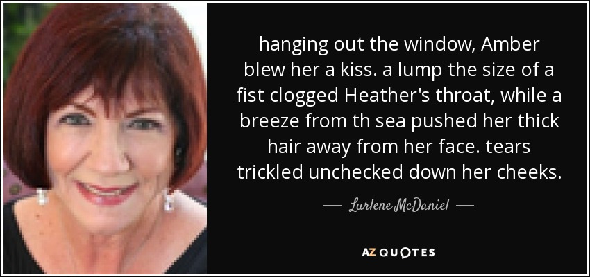 hanging out the window, Amber blew her a kiss. a lump the size of a fist clogged Heather's throat, while a breeze from th sea pushed her thick hair away from her face. tears trickled unchecked down her cheeks. - Lurlene McDaniel