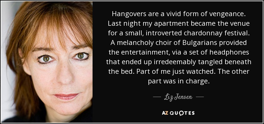 Hangovers are a vivid form of vengeance. Last night my apartment became the venue for a small, introverted chardonnay festival. A melancholy choir of Bulgarians provided the entertainment, via a set of headphones that ended up irredeemably tangled beneath the bed. Part of me just watched. The other part was in charge. - Liz Jensen