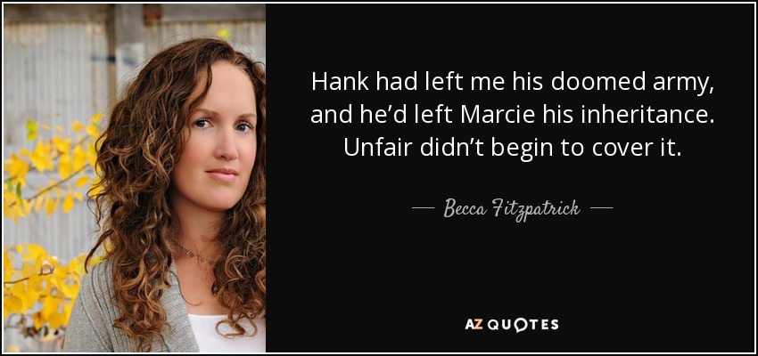 Hank had left me his doomed army, and he’d left Marcie his inheritance. Unfair didn’t begin to cover it. - Becca Fitzpatrick