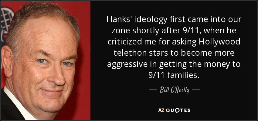 Hanks' ideology first came into our zone shortly after 9/11, when he criticized me for asking Hollywood telethon stars to become more aggressive in getting the money to 9/11 families. - Bill O'Reilly