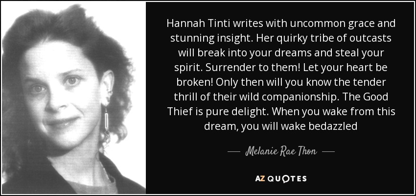 Hannah Tinti writes with uncommon grace and stunning insight. Her quirky tribe of outcasts will break into your dreams and steal your spirit. Surrender to them! Let your heart be broken! Only then will you know the tender thrill of their wild companionship. The Good Thief is pure delight. When you wake from this dream, you will wake bedazzled - Melanie Rae Thon