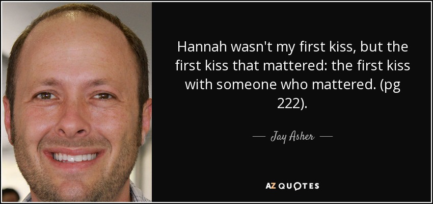 Hannah wasn't my first kiss, but the first kiss that mattered: the first kiss with someone who mattered. (pg 222). - Jay Asher