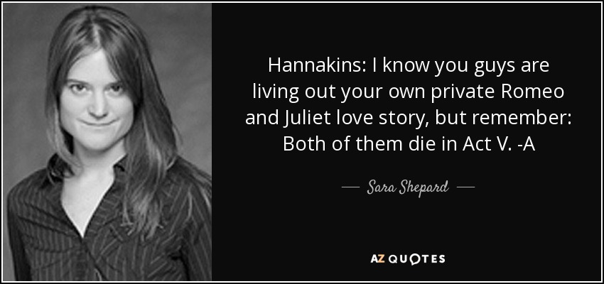 Hannakins: I know you guys are living out your own private Romeo and Juliet love story, but remember: Both of them die in Act V. -A - Sara Shepard