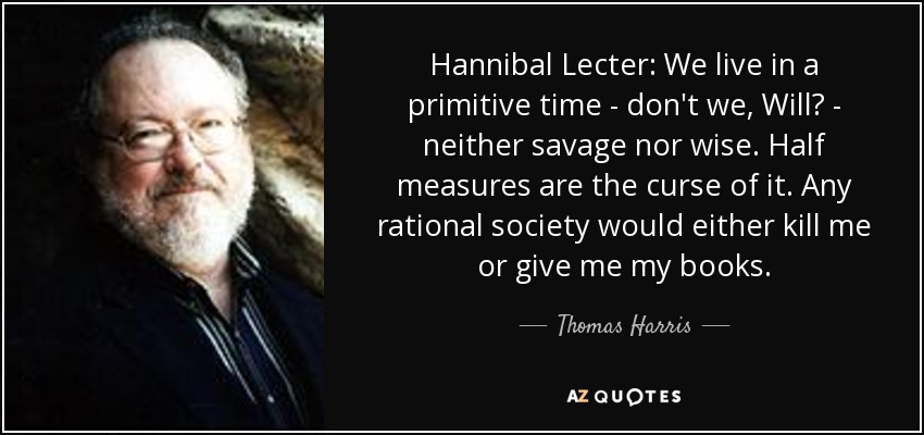 Hannibal Lecter: We live in a primitive time - don't we, Will? - neither savage nor wise. Half measures are the curse of it. Any rational society would either kill me or give me my books. - Thomas Harris