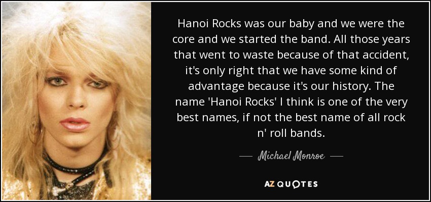 Hanoi Rocks was our baby and we were the core and we started the band. All those years that went to waste because of that accident, it's only right that we have some kind of advantage because it's our history. The name 'Hanoi Rocks' I think is one of the very best names, if not the best name of all rock n' roll bands. - Michael Monroe