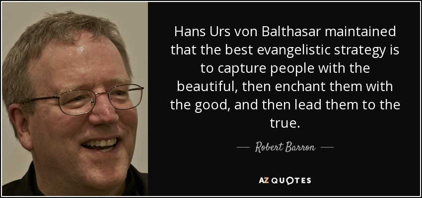 Hans Urs von Balthasar maintained that the best evangelistic strategy is to capture people with the beautiful, then enchant them with the good, and then lead them to the true. - Robert Barron