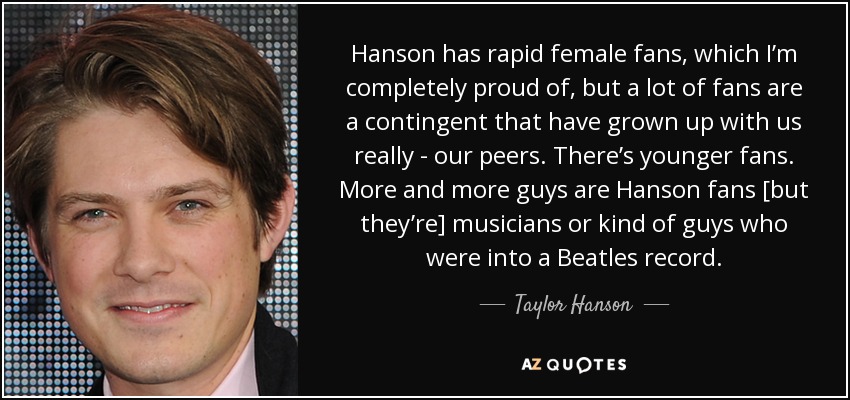 Hanson has rapid female fans, which I’m completely proud of, but a lot of fans are a contingent that have grown up with us really - our peers. There’s younger fans. More and more guys are Hanson fans [but they’re] musicians or kind of guys who were into a Beatles record. - Taylor Hanson