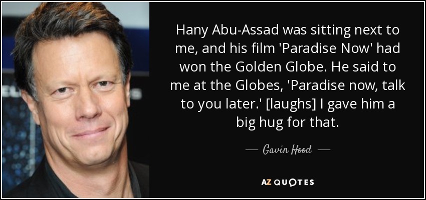 Hany Abu-Assad was sitting next to me, and his film 'Paradise Now' had won the Golden Globe. He said to me at the Globes, 'Paradise now, talk to you later.' [laughs] I gave him a big hug for that. - Gavin Hood