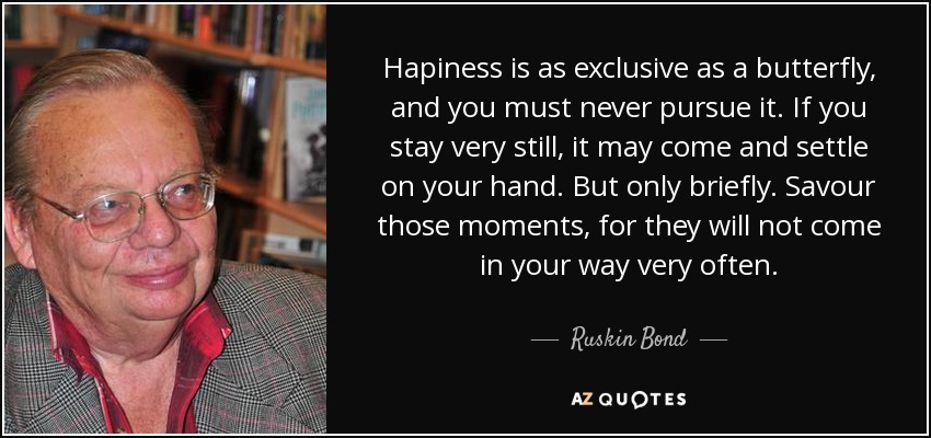 Hapiness is as exclusive as a butterfly, and you must never pursue it. If you stay very still, it may come and settle on your hand. But only briefly. Savour those moments, for they will not come in your way very often. - Ruskin Bond