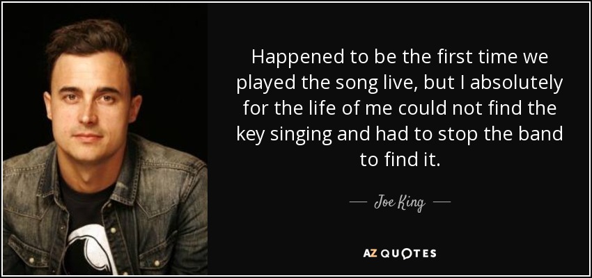 Happened to be the first time we played the song live, but I absolutely for the life of me could not find the key singing and had to stop the band to find it. - Joe King