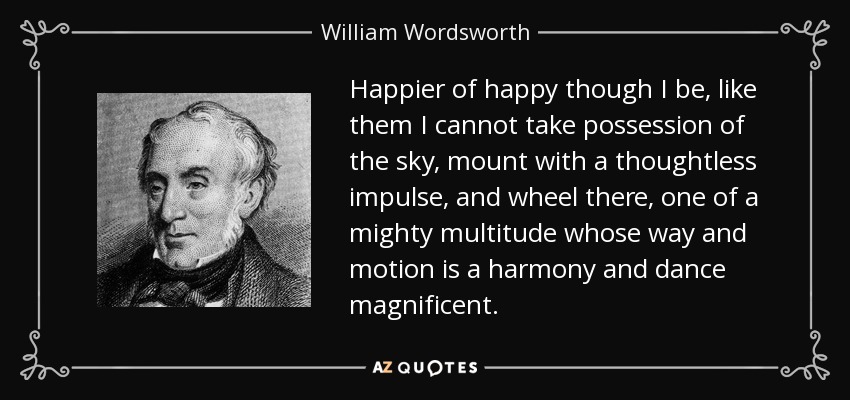 Happier of happy though I be, like them I cannot take possession of the sky, mount with a thoughtless impulse, and wheel there, one of a mighty multitude whose way and motion is a harmony and dance magnificent. - William Wordsworth