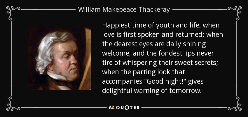 Happiest time of youth and life, when love is first spoken and returned; when the dearest eyes are daily shining welcome, and the fondest lips never tire of whispering their sweet secrets; when the parting look that accompanies 