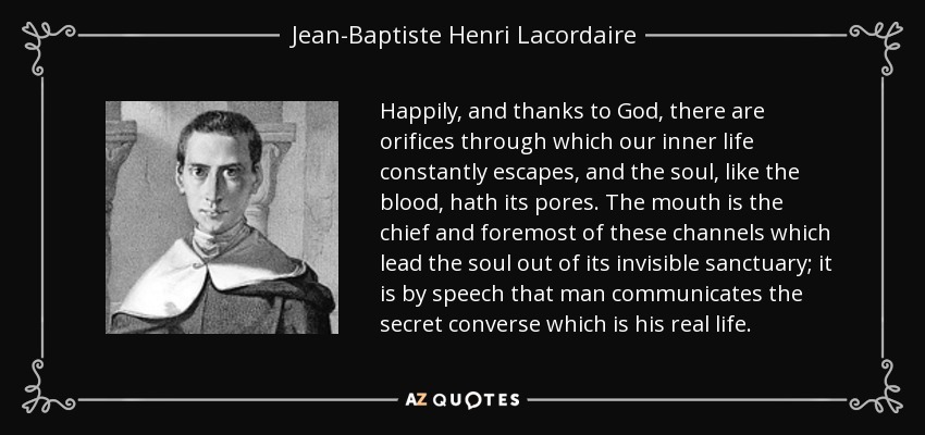 Happily, and thanks to God, there are orifices through which our inner life constantly escapes, and the soul, like the blood, hath its pores. The mouth is the chief and foremost of these channels which lead the soul out of its invisible sanctuary; it is by speech that man communicates the secret converse which is his real life. - Jean-Baptiste Henri Lacordaire