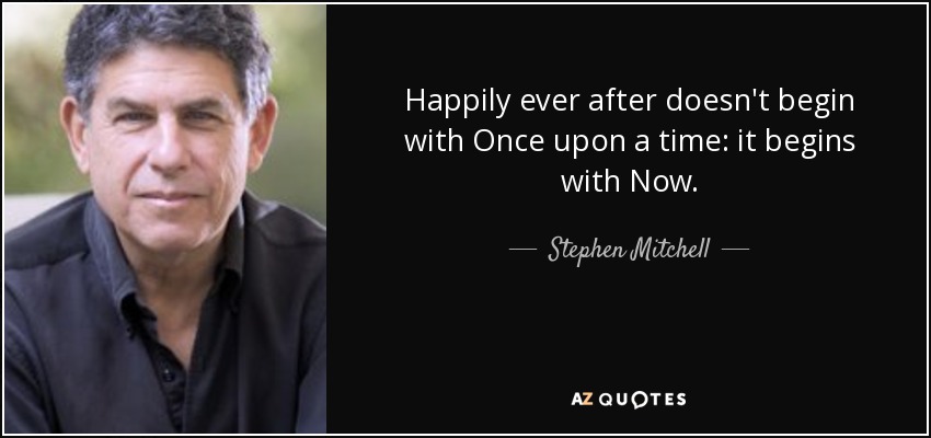Happily ever after doesn't begin with Once upon a time: it begins with Now. - Stephen Mitchell