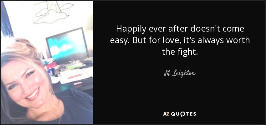 Happily ever after doesn't come easy. But for love, it's always worth the fight. - M. Leighton