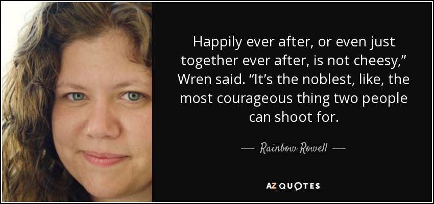 Happily ever after, or even just together ever after, is not cheesy,” Wren said. “It’s the noblest, like, the most courageous thing two people can shoot for. - Rainbow Rowell