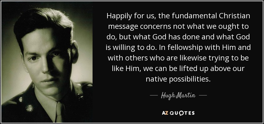 Happily for us, the fundamental Christian message concerns not what we ought to do, but what God has done and what God is willing to do. In fellowship with Him and with others who are likewise trying to be like Him, we can be lifted up above our native possibilities. - Hugh Martin
