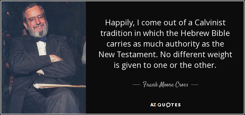 Happily, I come out of a Calvinist tradition in which the Hebrew Bible carries as much authority as the New Testament. No different weight is given to one or the other. - Frank Moore Cross