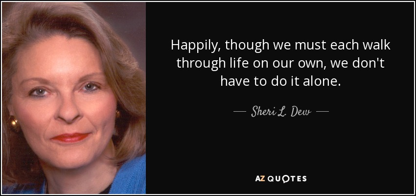 Happily, though we must each walk through life on our own, we don't have to do it alone. - Sheri L. Dew