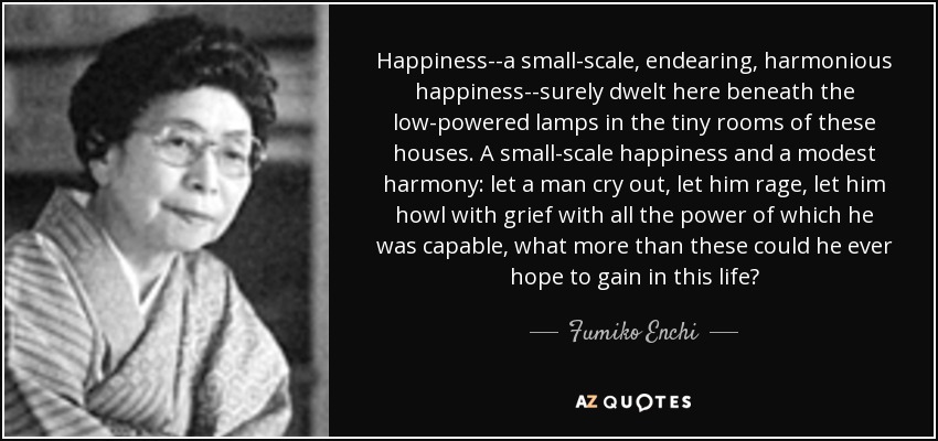 Happiness--a small-scale, endearing, harmonious happiness--surely dwelt here beneath the low-powered lamps in the tiny rooms of these houses. A small-scale happiness and a modest harmony: let a man cry out, let him rage, let him howl with grief with all the power of which he was capable, what more than these could he ever hope to gain in this life? - Fumiko Enchi