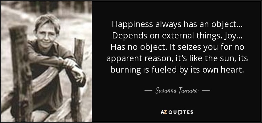 Happiness always has an object... Depends on external things. Joy... Has no object. It seizes you for no apparent reason, it's like the sun, its burning is fueled by its own heart. - Susanna Tamaro