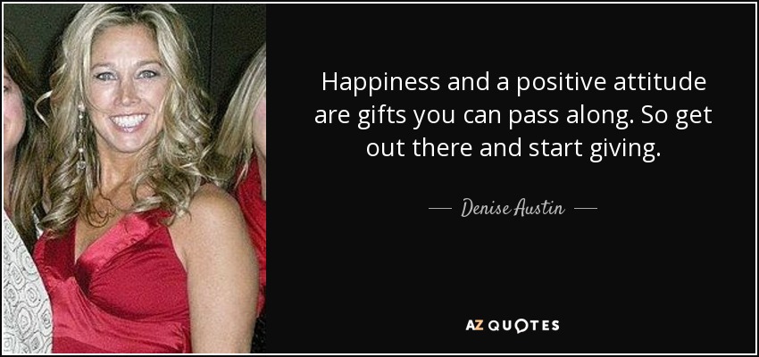 Happiness and a positive attitude are gifts you can pass along. So get out there and start giving. - Denise Austin