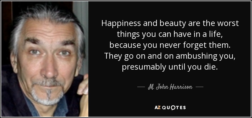 Happiness and beauty are the worst things you can have in a life, because you never forget them. They go on and on ambushing you, presumably until you die. - M. John Harrison