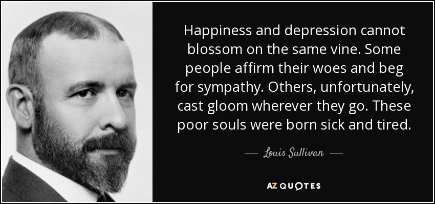 Happiness and depression cannot blossom on the same vine. Some people affirm their woes and beg for sympathy. Others, unfortunately, cast gloom wherever they go. These poor souls were born sick and tired. - Louis Sullivan